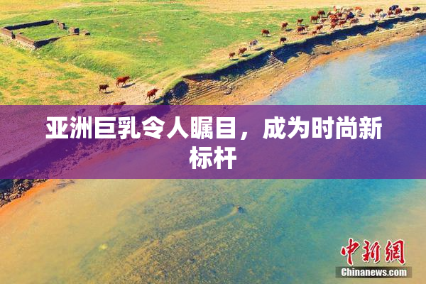 亚洲巨乳令人瞩目，成为时尚新标杆