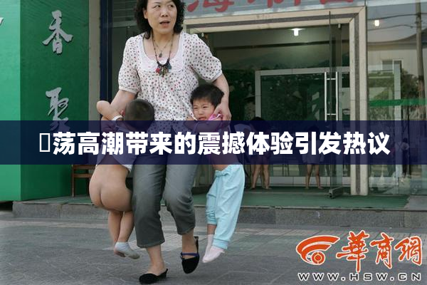 婬荡高潮带来的震撼体验引发热议