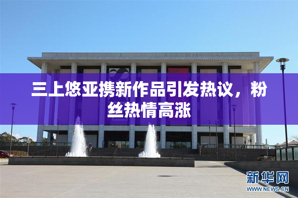 三上悠亚携新作品引发热议，粉丝热情高涨