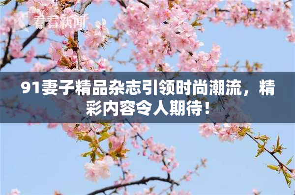 91妻子精品杂志引领时尚潮流，精彩内容令人期待！