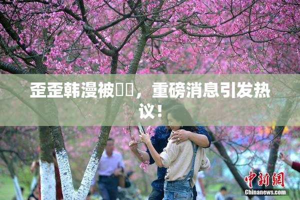 歪歪韩漫被❌‌，重磅消息引发热议！