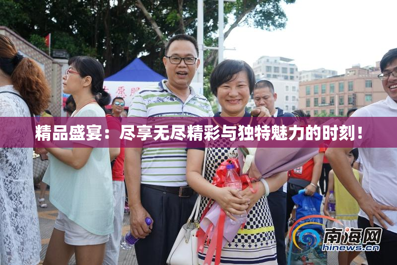 精品盛宴：尽享无尽精彩与独特魅力的时刻！