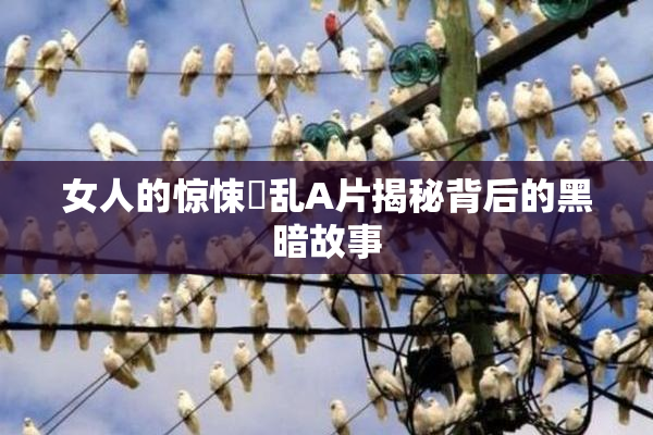 女人的惊悚婬乱A片揭秘背后的黑暗故事