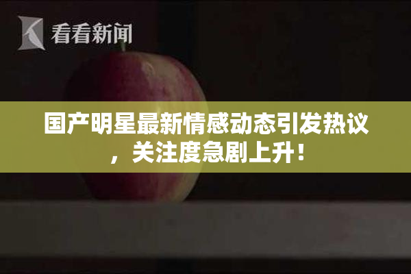 国产明星最新情感动态引发热议，关注度急剧上升！