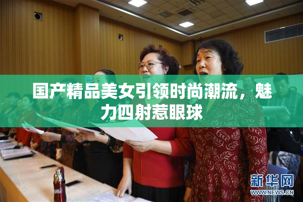 国产精品美女引领时尚潮流，魅力四射惹眼球