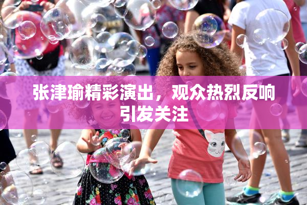 张津瑜精彩演出，观众热烈反响引发关注