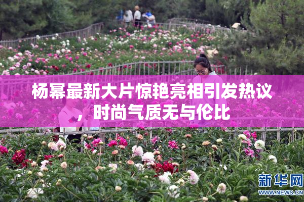 杨幂最新大片惊艳亮相引发热议，时尚气质无与伦比