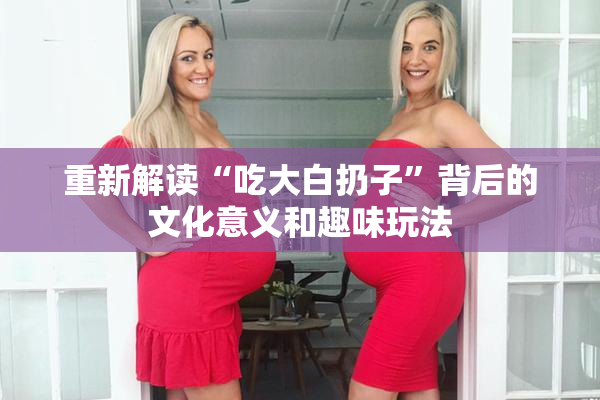 重新解读“吃大白扔子”背后的文化意义和趣味玩法