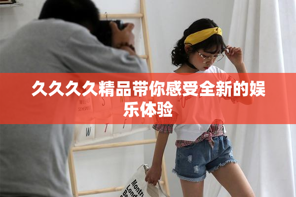 久久久久精品带你感受全新的娱乐体验