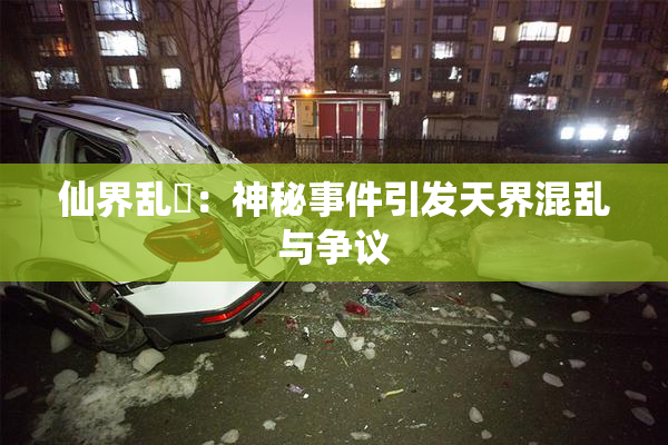 仙界乱婬：神秘事件引发天界混乱与争议