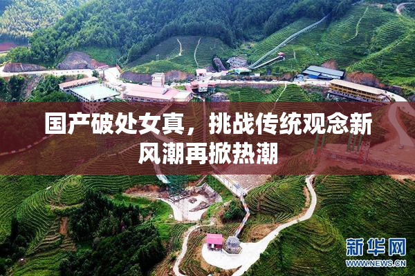 国产破处女真，挑战传统观念新风潮再掀热潮