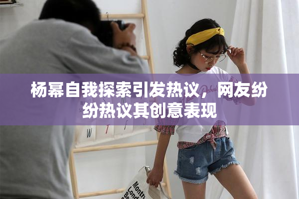 杨幂自我探索引发热议，网友纷纷热议其创意表现