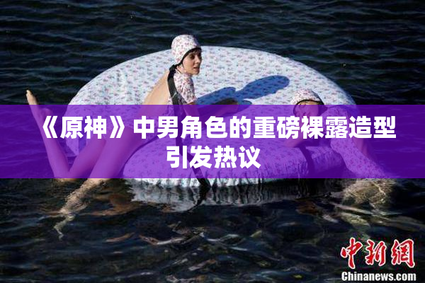 《原神》中男角色的重磅裸露造型引发热议