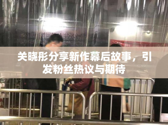 关晓彤分享新作幕后故事，引发粉丝热议与期待