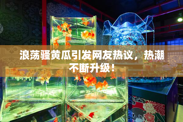 浪荡骚黄瓜引发网友热议，热潮不断升级！