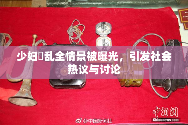 少妇婬乱全情景被曝光，引发社会热议与讨论