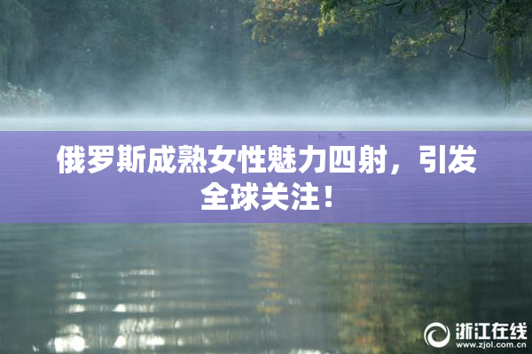 俄罗斯成熟女性魅力四射，引发全球关注！