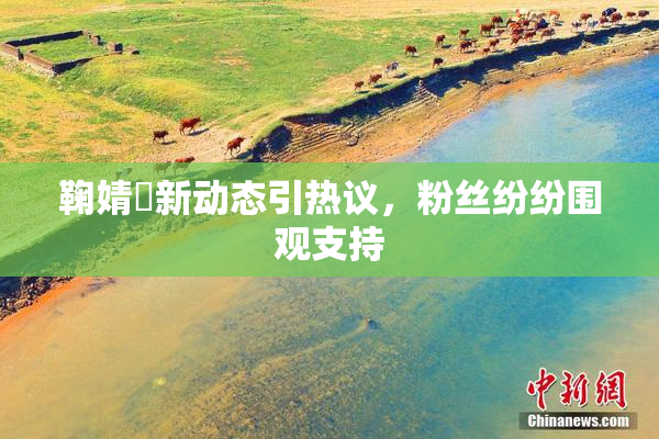 鞠婧祎新动态引热议，粉丝纷纷围观支持
