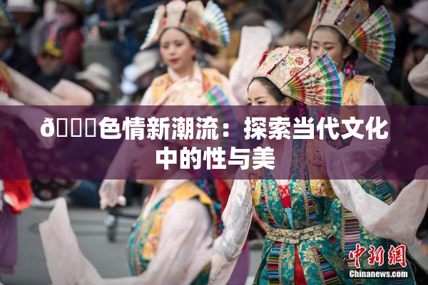 🔞色情新潮流：探索当代文化中的性与美