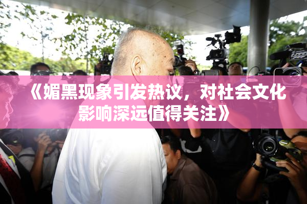 《媚黑现象引发热议，对社会文化影响深远值得关注》