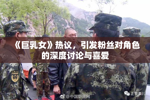 《巨乳女》热议，引发粉丝对角色的深度讨论与喜爱