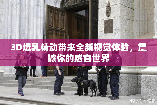 3D爆乳精动带来全新视觉体验，震撼你的感官世界