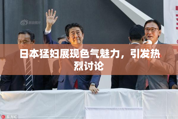 日本猛妇展现色气魅力，引发热烈讨论