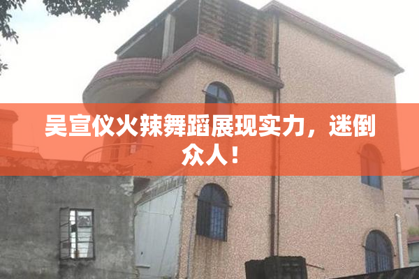 吴宣仪火辣舞蹈展现实力，迷倒众人！
