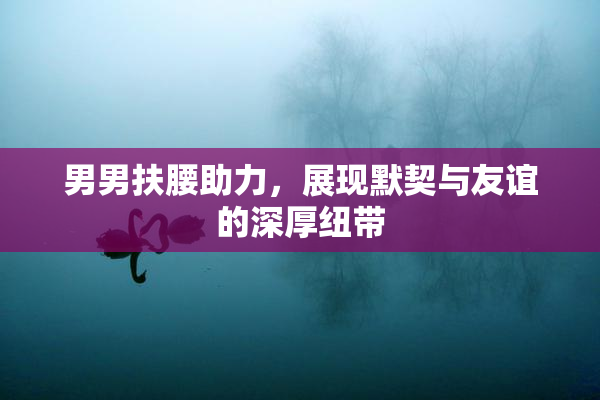 男男扶腰助力，展现默契与友谊的深厚纽带