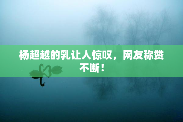 杨超越的乳让人惊叹，网友称赞不断！