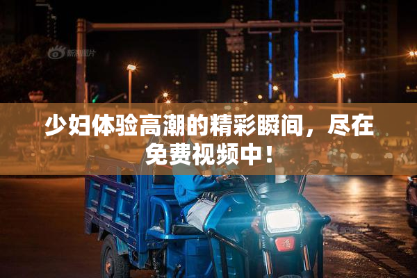 少妇体验高潮的精彩瞬间，尽在免费视频中！