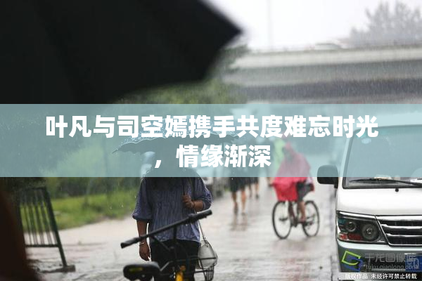 叶凡与司空嫣携手共度难忘时光，情缘渐深