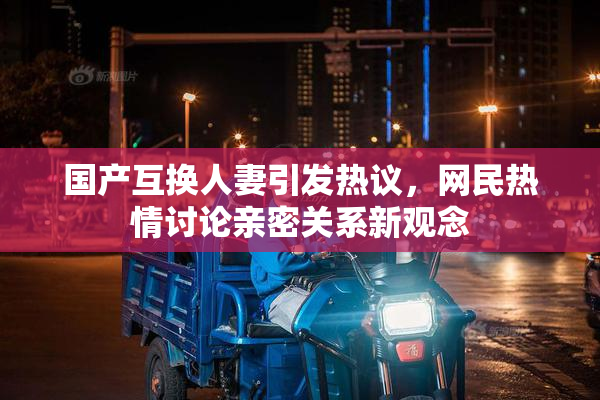 国产互换人妻引发热议，网民热情讨论亲密关系新观念