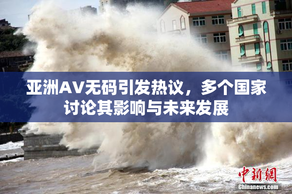 亚洲AV无码引发热议，多个国家讨论其影响与未来发展
