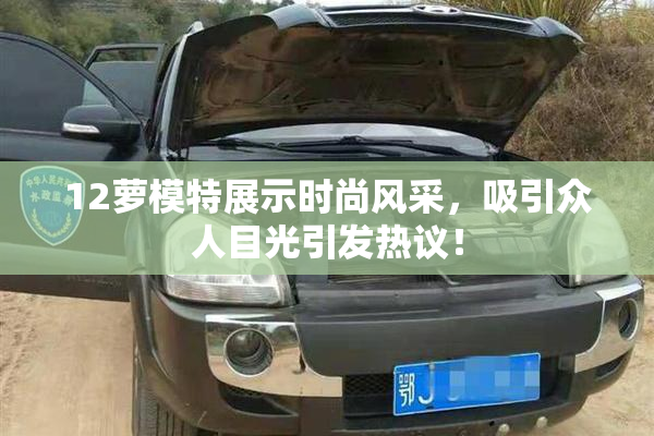 12萝模特展示时尚风采，吸引众人目光引发热议！