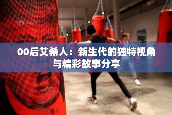 00后艾希人：新生代的独特视角与精彩故事分享