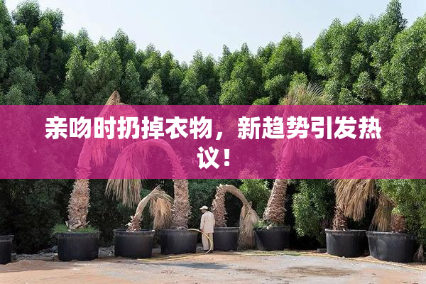 亲吻时扔掉衣物，新趋势引发热议！