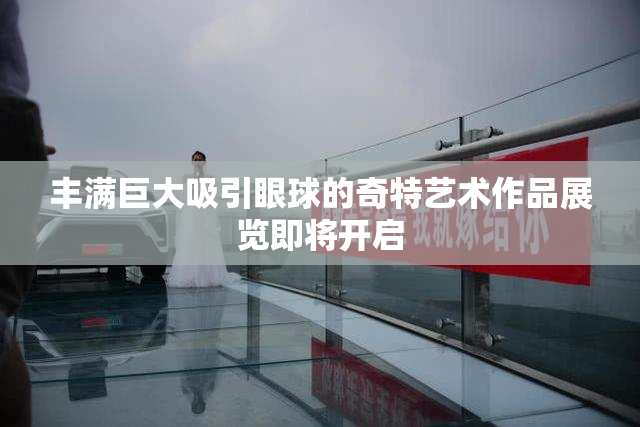 丰满巨大吸引眼球的奇特艺术作品展览即将开启