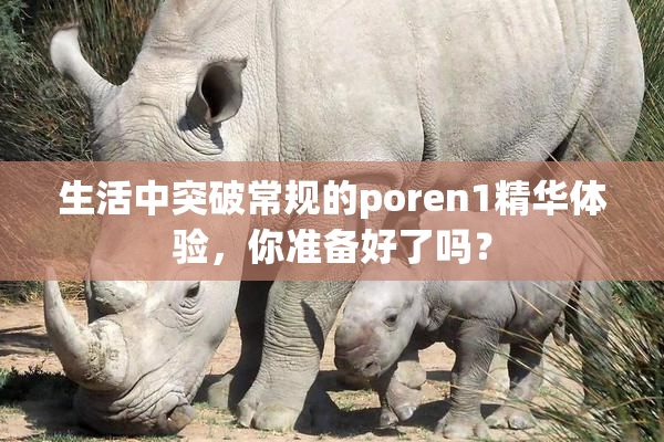 生活中突破常规的poren1精华体验，你准备好了吗？