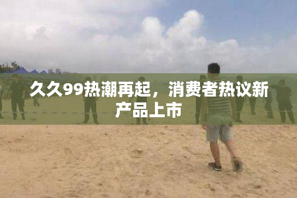 久久99热潮再起，消费者热议新产品上市