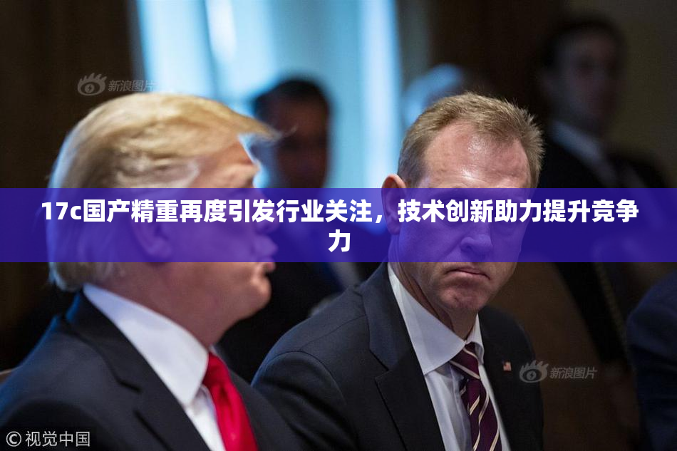 17c国产精重再度引发行业关注，技术创新助力提升竞争力