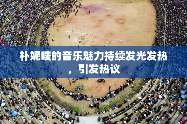 朴妮唛的音乐魅力持续发光发热，引发热议
