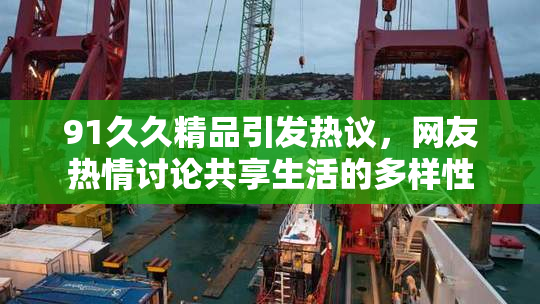 91久久精品引发热议，网友热情讨论共享生活的多样性