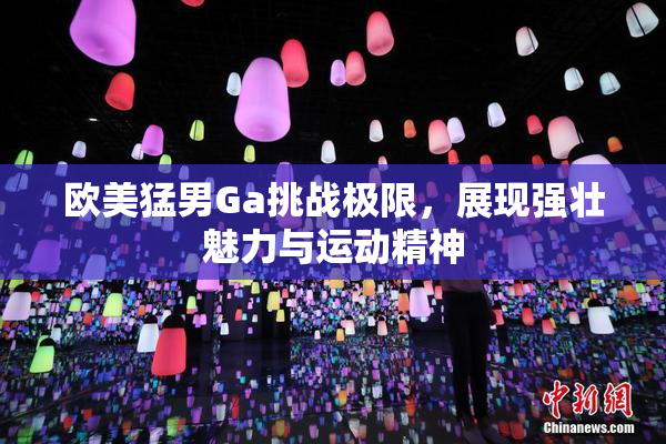 欧美猛男Ga挑战极限，展现强壮魅力与运动精神