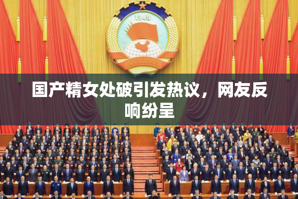国产精女处破引发热议，网友反响纷呈