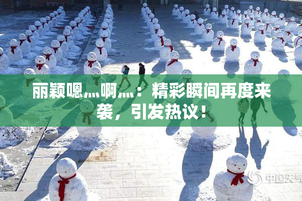 丽颖嗯灬啊灬：精彩瞬间再度来袭，引发热议！