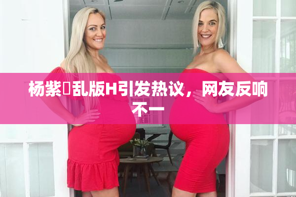 杨紫婬乱版H引发热议，网友反响不一