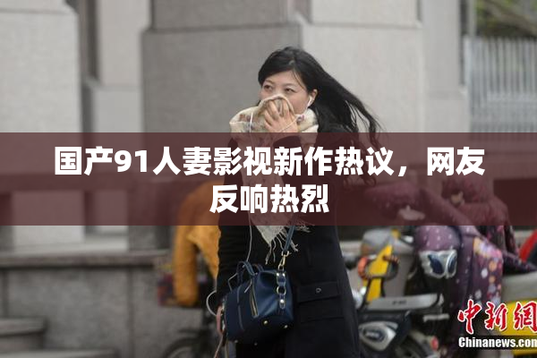 国产91人妻影视新作热议，网友反响热烈