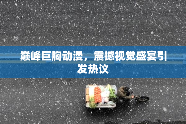 巅峰巨胸动漫，震撼视觉盛宴引发热议