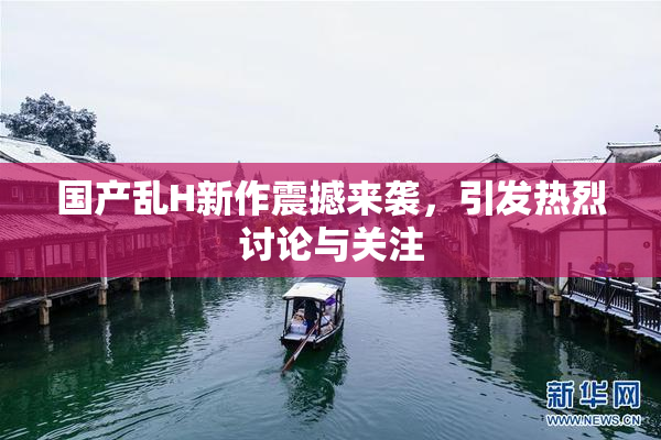 国产乱H新作震撼来袭，引发热烈讨论与关注
